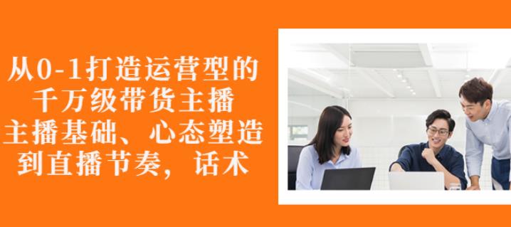 从0-1打造运营型的带货主播：主播基础、心态塑造，能力培养到直播节奏，话术进行全面讲-16888副业资讯