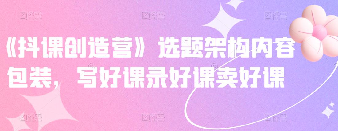 《抖课创造营》选题架构内容包装，写好课录好课卖好课-16888副业资讯