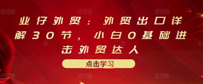 业仔外贸：外贸出口详解30节，小白0基础进击外贸达人 价值666元-16888副业资讯