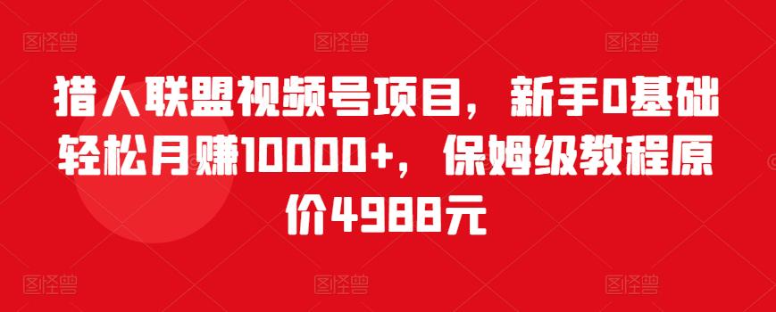 猎人联盟视频号项目，新手0基础轻松月赚10000+，保姆级教程原价4988元-16888副业资讯