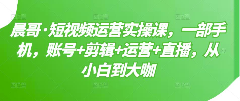 晨哥·短视频运营实操课，一部手机，账号+剪辑+运营+直播，从小白到大咖-16888副业资讯