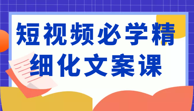 短视频必学精细化文案课，提升你的内容创作能力、升级迭代能力和变现力（价值333元）-16888副业资讯