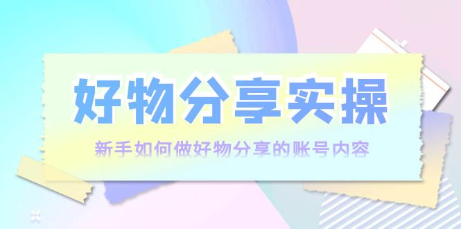 好物分享实操：新手如何做好物分享的账号内容，实操教学-16888副业资讯