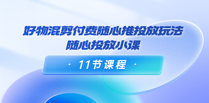 好物混剪付费随心推投放玩法，随心投放小课（11节课程）-16888副业资讯