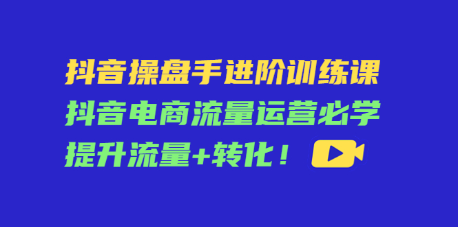 抖音操盘手进阶训练课：抖音电商流量运营必学，提升流量+转化-16888副业资讯