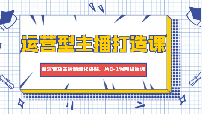 运营型主播打造课，资深带货主播精细化讲解，从0-1保姆级授课-16888副业资讯