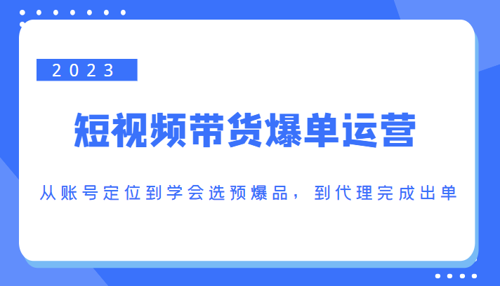 2023短视频带货爆单运营，从账号定位到学会选预爆品，到代理完成出单（价值1250元）-16888副业资讯