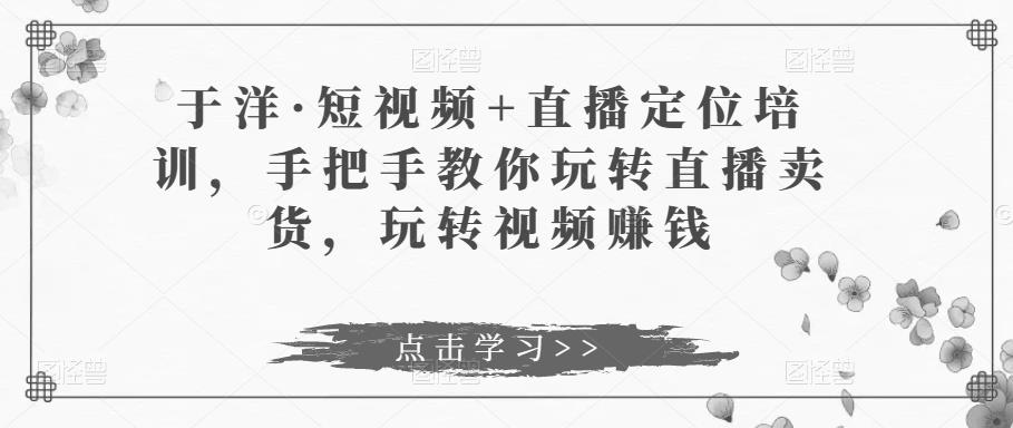 于洋·短视频+直播定位培训，手把手教你玩转直播卖货，玩转视频赚钱-16888副业资讯