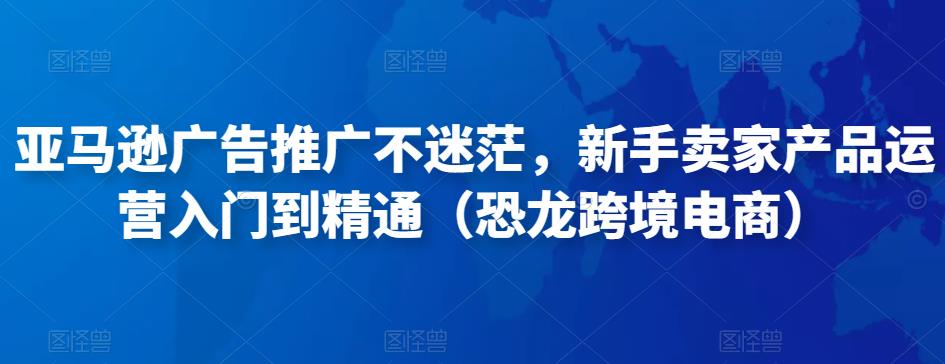 亚马逊广告推广不迷茫，新手卖家产品运营入门到精通（恐龙跨境电商）-16888副业资讯