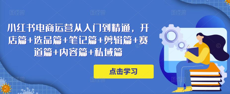 小红书电商运营从入门到精通，开店篇+选品篇+笔记篇+剪辑篇+赛道篇+内容篇+私域篇-16888副业资讯