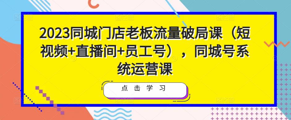 2023同城门店老板流量破局课（短视频+直播间+员工号），同城号系统运营课-16888副业资讯