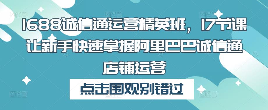 1688诚信通运营精英班，17节课让新手快速掌握阿里巴巴诚信通店铺运营-16888副业资讯