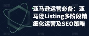 亚马逊运营必备：亚马逊Listing多阶段精细化运营及SEO策略-16888副业资讯