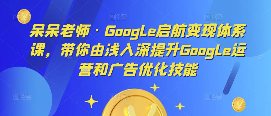 呆呆老师·Google启航变现体系课，带你由浅入深提升Google运营和广告优化技能-16888副业资讯