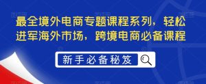 最全境外电商专题课程系列，轻松进军海外市场，跨境电商必备课程-16888副业资讯