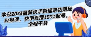 李总2023最新快手直播带货落地实操课,快手直播100%起号,全程干货-16888副业资讯
