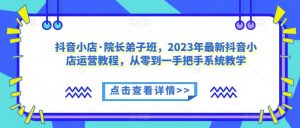抖音小店·院长弟子班,2023年最新抖音小店运营教程,从零到一手把手系统教学-16888副业资讯