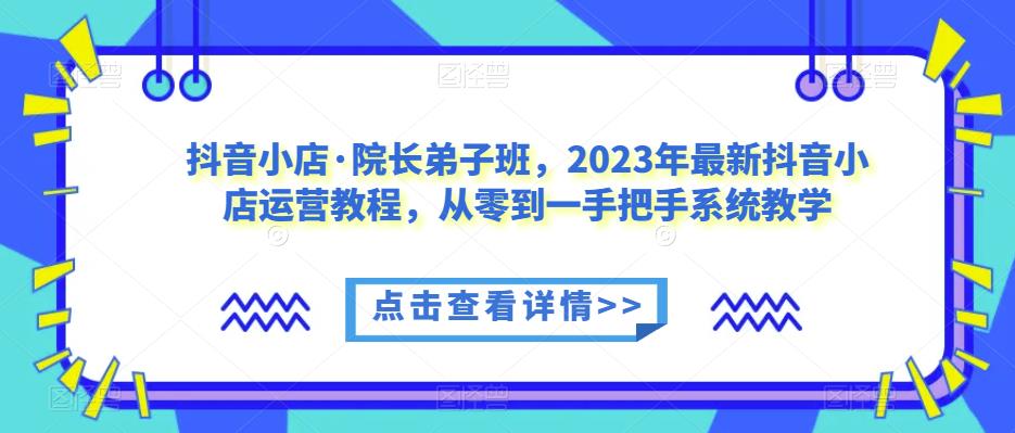 抖音小店·院长弟子班，2023年最新抖音小店运营教程，从零到一手把手系统教学-16888副业资讯