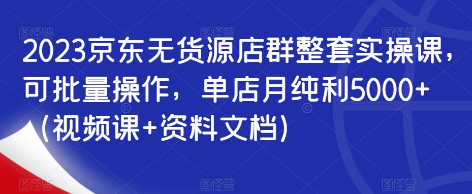 2023京东无货源店群整套实操课，可批量操作，单店月纯利5000+（视频课+资料文档）-16888副业资讯