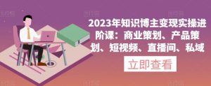 2023年知识博主变现实操进阶课：商业策划、产品策划、短视频、直播间、私域-16888副业资讯