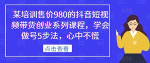 某培训售价980的抖音短视频带货创业系列课程,学会做号5步法,心中不慌-16888副业资讯