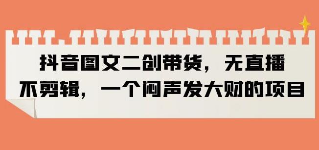 抖音图文二创带货，无直播，不剪辑，一个闷声发大财的项目【揭秘】-16888副业资讯