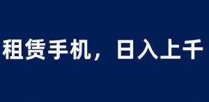 租赁手机蓝海项目,轻松到日入上千,小白0成本直接上手【揭秘】-16888副业资讯