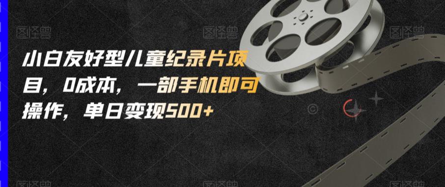 小白友好型儿童纪录片项目，0成本，一部手机即可操作，单日变现500+【揭秘】-16888副业资讯