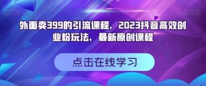 外面卖399的引流课程，2023抖音高效创业粉玩法，最新原创课程-16888副业资讯