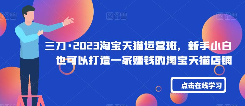 三刀·2023淘宝天猫运营班，新手小白也可以打造一家赚钱的淘宝天猫店铺-16888副业资讯