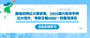 新签约网红太原老葛，2023爆火的快手网红IP切片，号称日佣5000＋的蓝海项目【揭秘】-16888副业资讯