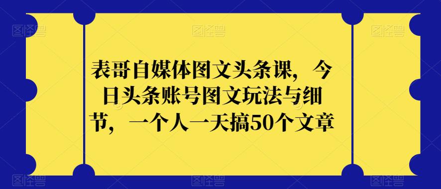 表哥自媒体图文头条课，今日头条账号图文玩法与细节，一个人一天搞50个文章-16888副业资讯