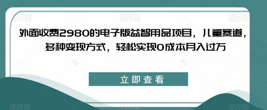 外面收费2980的电子版益智用品项目，儿童赛道，多种变现方式，轻松实现0成本月入过万【揭秘】-16888副业资讯