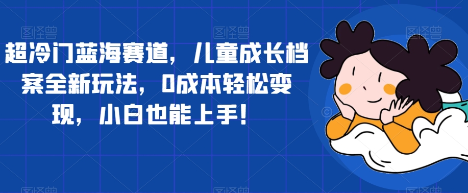 超冷门蓝海赛道，儿童成长档案全新玩法，0成本轻松变现，小白也能上手【揭秘】-16888副业资讯