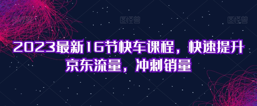 2023最新16节快车课程，快速提升京东流量，冲刺销量-16888副业资讯