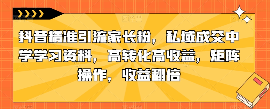 抖音精准引流家长粉，私域成交中学学习资料，高转化高收益，矩阵操作，收益翻倍【揭秘】-16888副业资讯