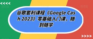 谷歌套利课程《Google Cash 2023》零基础入门课,随到随学-16888副业资讯