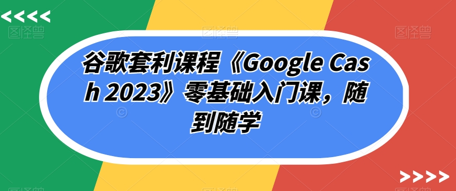 谷歌套利课程《Google Cash 2023》零基础入门课，随到随学-16888副业资讯