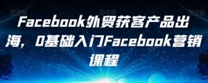 Facebook外贸获客产品出海，0基础入门Facebook营销课程-16888副业资讯