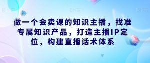 做一个会卖课的知识主播,找准专属知识产品,打造主播IP定位,构建直播话术体系-16888副业资讯