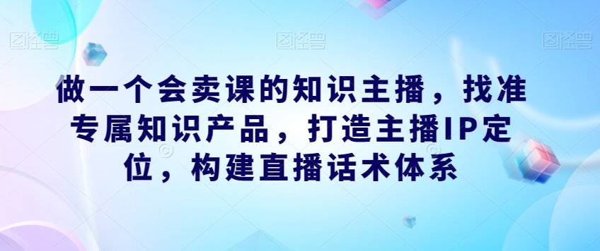 做一个会卖课的知识主播，找准专属知识产品，打造主播IP定位，构建直播话术体系-16888副业资讯