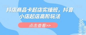 抖店商品卡起店实操班，抖音小店起店高阶玩法-16888副业资讯