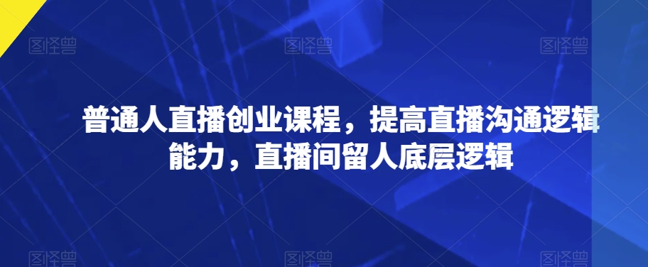 普通人直播创业课程，提高直播沟通逻辑能力，直播间留人底层逻辑-16888副业资讯