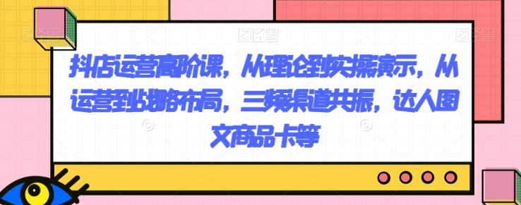 抖店运营高阶课，从理论到实操演示，从运营到战略布局，三频渠道共振，达人图文商品卡等-16888副业资讯