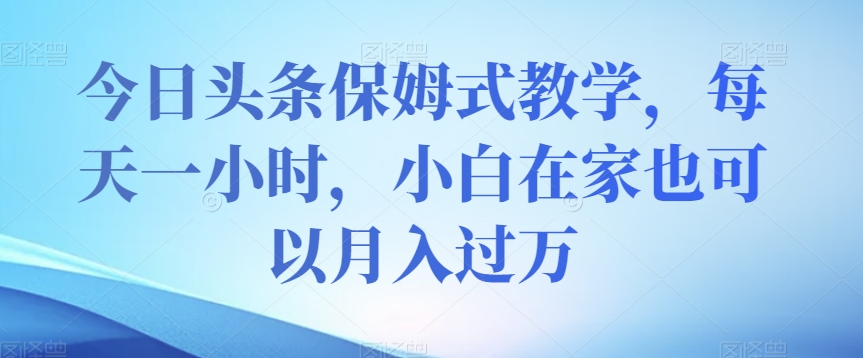 今日头条保姆式教学，每天一小时，小白在家也可以月入过万【揭秘】-16888副业资讯