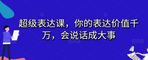 超级表达课,你的表达价值千万,会说话成大事-16888副业资讯