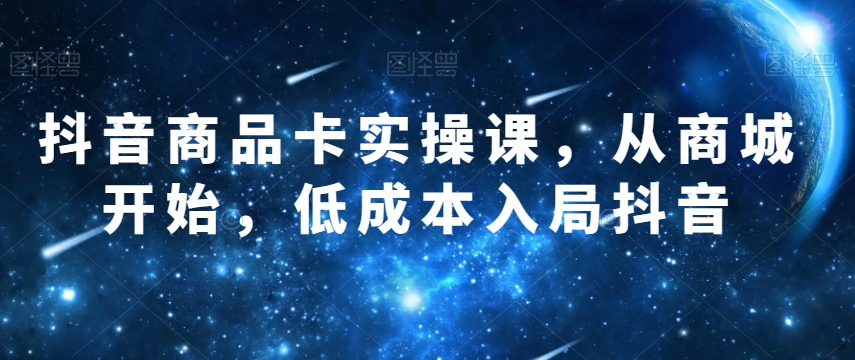 抖音商品卡实操课，从商城开始，低成本入局抖音-16888副业资讯