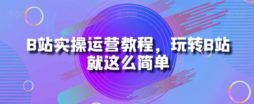 B站实操运营教程，玩转B站就这么简单-16888副业资讯