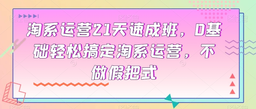 淘系运营21天速成班，0基础轻松搞定淘系运营，不做假把式-16888副业资讯