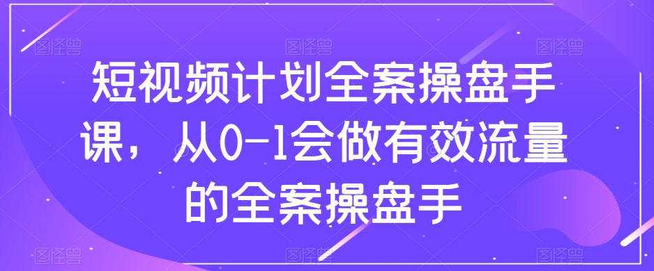 短视频计划全案操盘手课，从0-1会做有效流量的全案操盘手-16888副业资讯